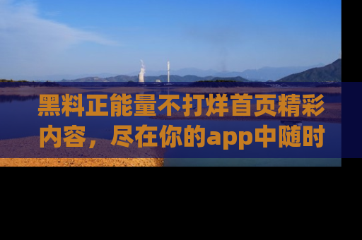 黑料正能量不打烊首页精彩内容，尽在你的app中随时观看