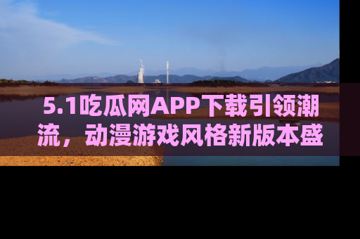 5.1吃瓜网APP下载引领潮流,动漫游戏风格新版本盛情发布!