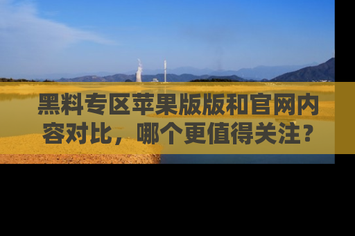黑料专区苹果版版和官网内容对比，哪个更值得关注？