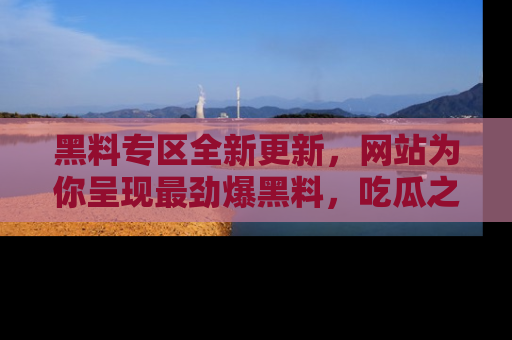 黑料专区全新更新，网站为你呈现最劲爆黑料，吃瓜之旅从这里开始！