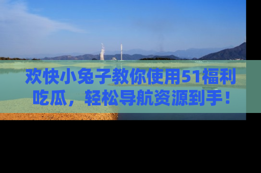 欢快小兔子教你使用51福利吃瓜，轻松导航资源到手！