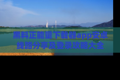 黑料正能量下载器app安卓线路分享及登录攻略大全