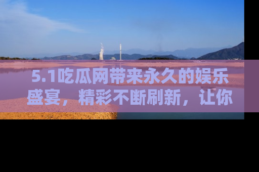 5.1吃瓜网带来永久的娱乐盛宴,精彩不断刷新,让你乐在其中