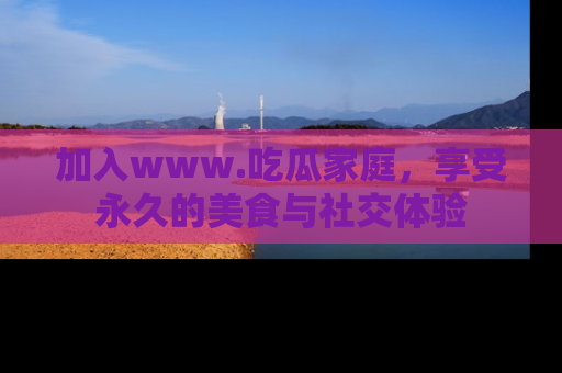 加入www.吃瓜家庭，享受永久的美食与社交体验