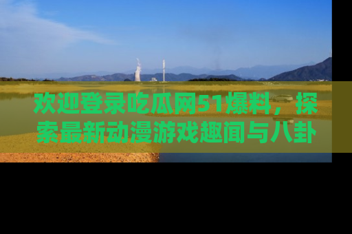 欢迎登录吃瓜网51爆料，探索最新动漫游戏趣闻与八卦！