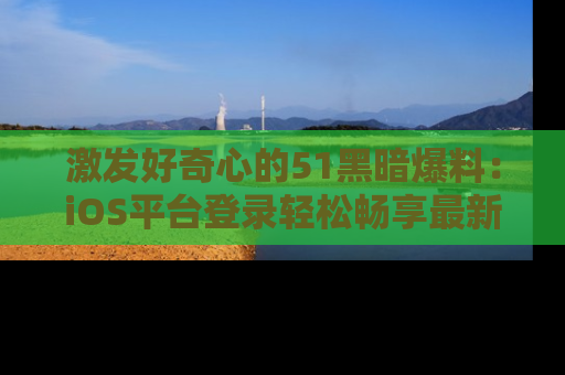 激发好奇心的51黑暗爆料：iOS平台登录轻松畅享最新八卦，刷新你的宠儿清单！