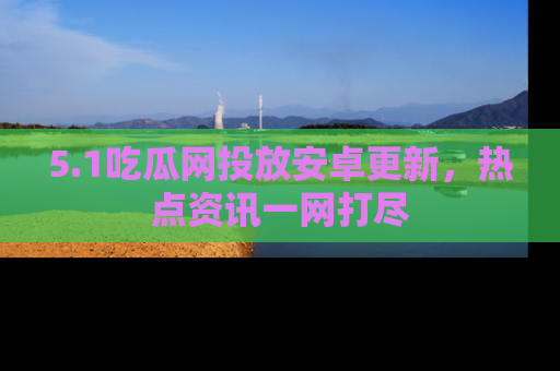 5.1吃瓜网投放安卓更新,热点资讯一网打尽