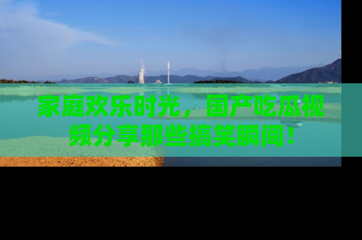 家庭欢乐时光，国产吃瓜视频分享那些搞笑瞬间！