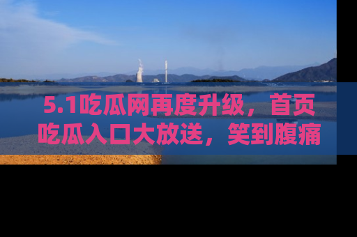 5.1吃瓜网再度升级,首页吃瓜入口大放送,笑到腹痛的秘密等你来!