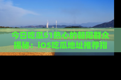 今日吃瓜51热心的朝阳群众揭秘：iOS吃瓜地址推荐指南！
