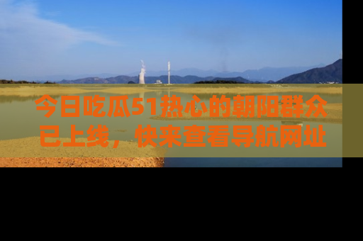 今日吃瓜51热心的朝阳群众已上线，快来查看导航网址，获取最新吃瓜资讯！
