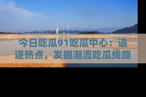 今日吃瓜91吃瓜中心：追逐热点，发掘潮流吃瓜线路！
