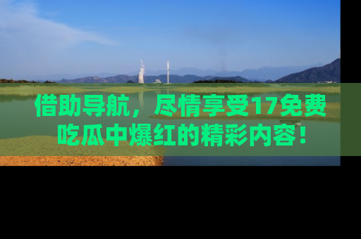 借助导航，尽情享受17免费吃瓜中爆红的精彩内容！