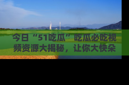 今日“51吃瓜”吃瓜必吃视频资源大揭秘，让你大快朵颐不停口！