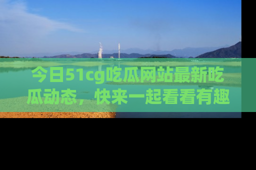 今日51cg吃瓜网站最新吃瓜动态，快来一起看看有趣的事情！
