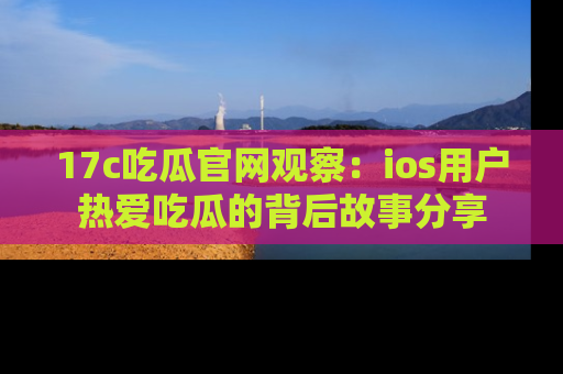 17c吃瓜官网观察:ios用户热爱吃瓜的背后故事分享