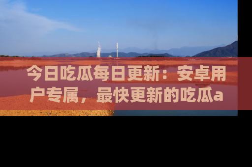 今日吃瓜每日更新：安卓用户专属，最快更新的吃瓜app值得拥有。