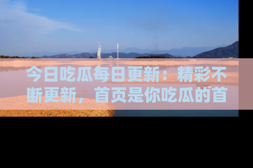 今日吃瓜每日更新：精彩不断更新，首页是你吃瓜的首选！