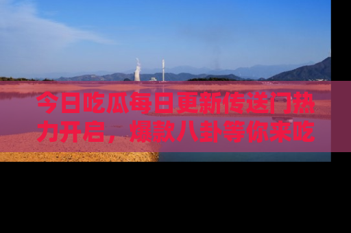 今日吃瓜每日更新传送门热力开启，爆款八卦等你来吃瓜
