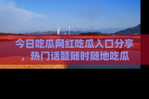 今日吃瓜网红吃瓜入口分享，热门话题随时随地吃瓜