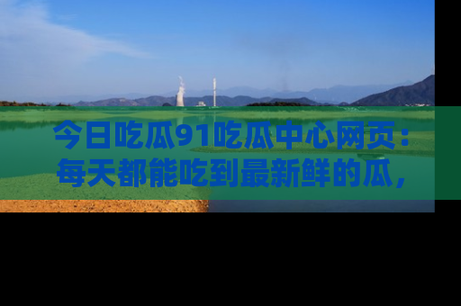 今日吃瓜91吃瓜中心网页：每天都能吃到最新鲜的瓜，八卦互动精彩无限！