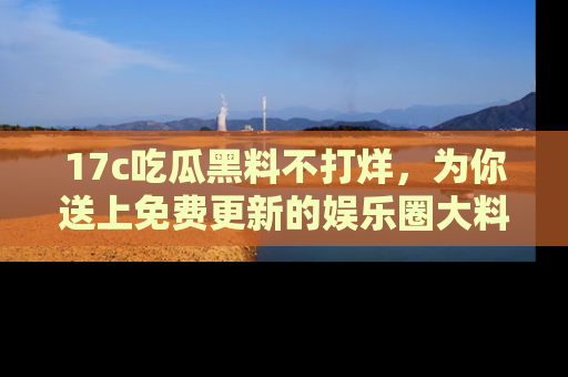 17c吃瓜黑料不打烊,为你送上免费更新的娱乐圈大料!