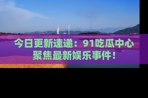 今日更新速递：91吃瓜中心聚焦最新娱乐事件！