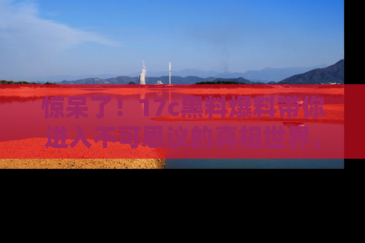 惊呆了！17c黑料爆料带你进入不可思议的真相世界，赶快看链接！