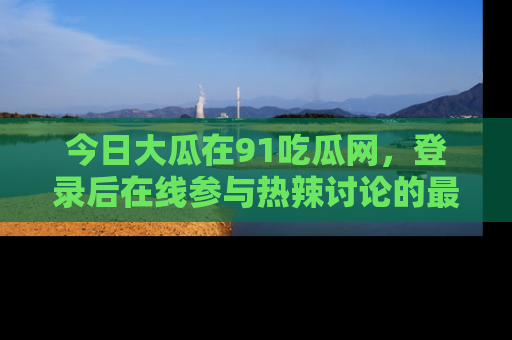 今日大瓜在91吃瓜网，登录后在线参与热辣讨论的最佳去处！