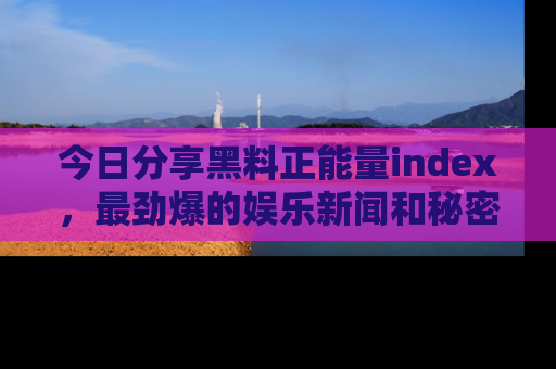 今日分享黑料正能量index，最劲爆的娱乐新闻和秘密等你来发现！