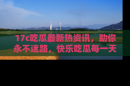 17c吃瓜最新热资讯,助你永不迷路,快乐吃瓜每一天!