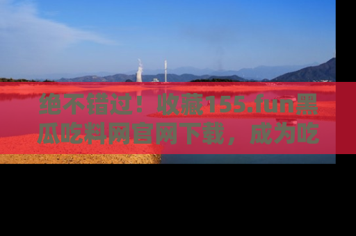 绝不错过！收藏155.fun黑瓜吃料网官网下载，成为吃瓜达人！