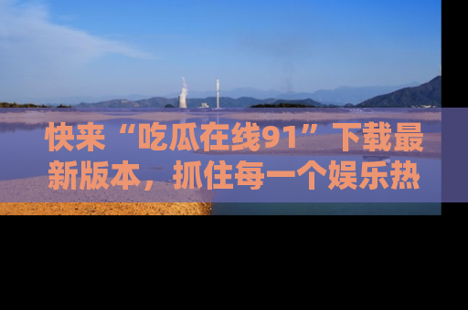 快来“吃瓜在线91”下载最新版本，抓住每一个娱乐热点的精彩瞬间！