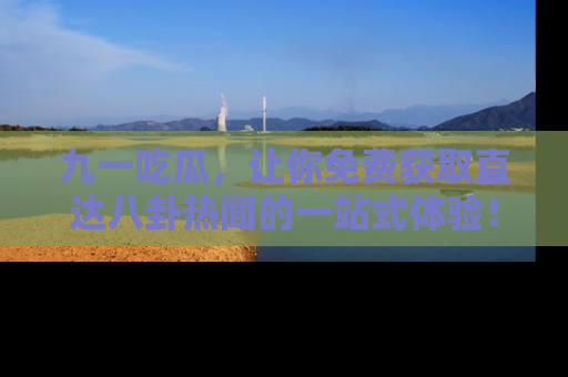 九一吃瓜，让你免费获取直达八卦热闻的一站式体验！