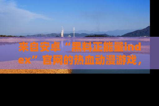 来自安卓“黑料正能量index”官网的热血动漫游戏，聚焦黑料与正能量的精彩时刻
