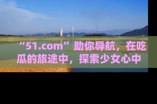 “51.com”助你导航,在吃瓜的旅途中,探索少女心中的小秘密喔!