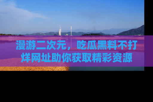 漫游二次元，吃瓜黑料不打烊网址助你获取精彩资源
