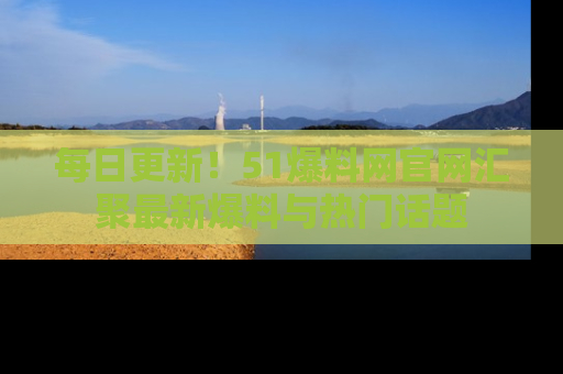 每日更新！51爆料网官网汇聚最新爆料与热门话题
