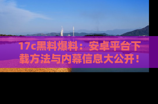17c黑料爆料:安卓平台下载方法与内幕信息大公开!