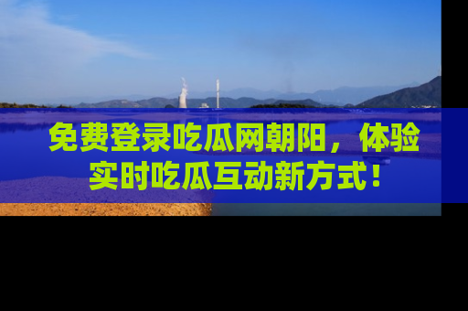免费登录吃瓜网朝阳，体验实时吃瓜互动新方式！