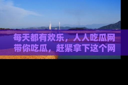 每天都有欢乐，人人吃瓜网带你吃瓜，赶紧拿下这个网址与地址吧！
