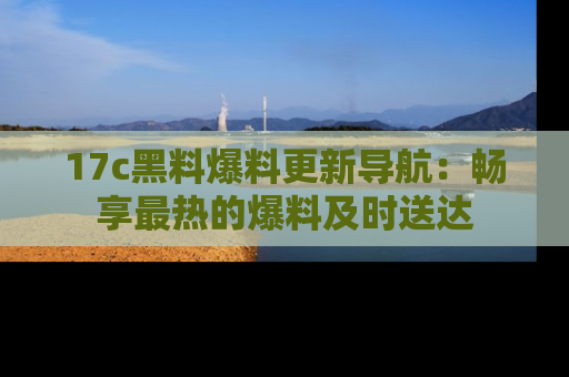 17c黑料爆料更新导航:畅享最热的爆料及时送达