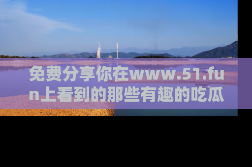 免费分享你在www.51.fun上看到的那些有趣的吃瓜趣闻吧！