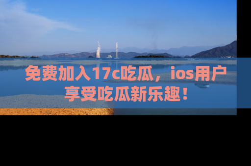 免费加入17c吃瓜，ios用户享受吃瓜新乐趣！