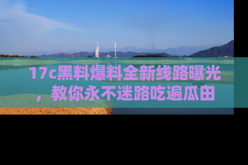 17c黑料爆料全新线路曝光,教你永不迷路吃遍瓜田