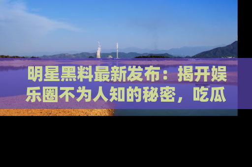 明星黑料最新发布：揭开娱乐圈不为人知的秘密，吃瓜者们请注意！