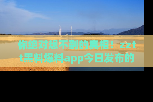 你绝对想不到的真相！zztt黑料爆料app今日发布的黑料让人叫绝！
