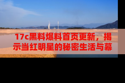 17c黑料爆料首页更新,揭示当红明星的秘密生活与幕后故事