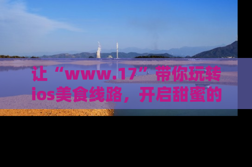 让“www.17”带你玩转ios美食线路，开启甜蜜的吃瓜时光吧！