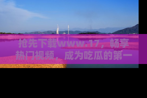 抢先下载www.17，畅享热门视频，成为吃瓜的第一手信息者！